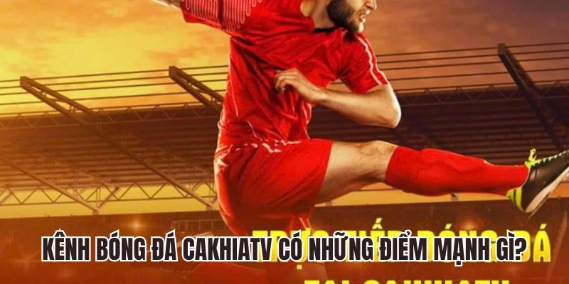 Kênh bóng đá Cakhiatv có những điểm mạnh gì?